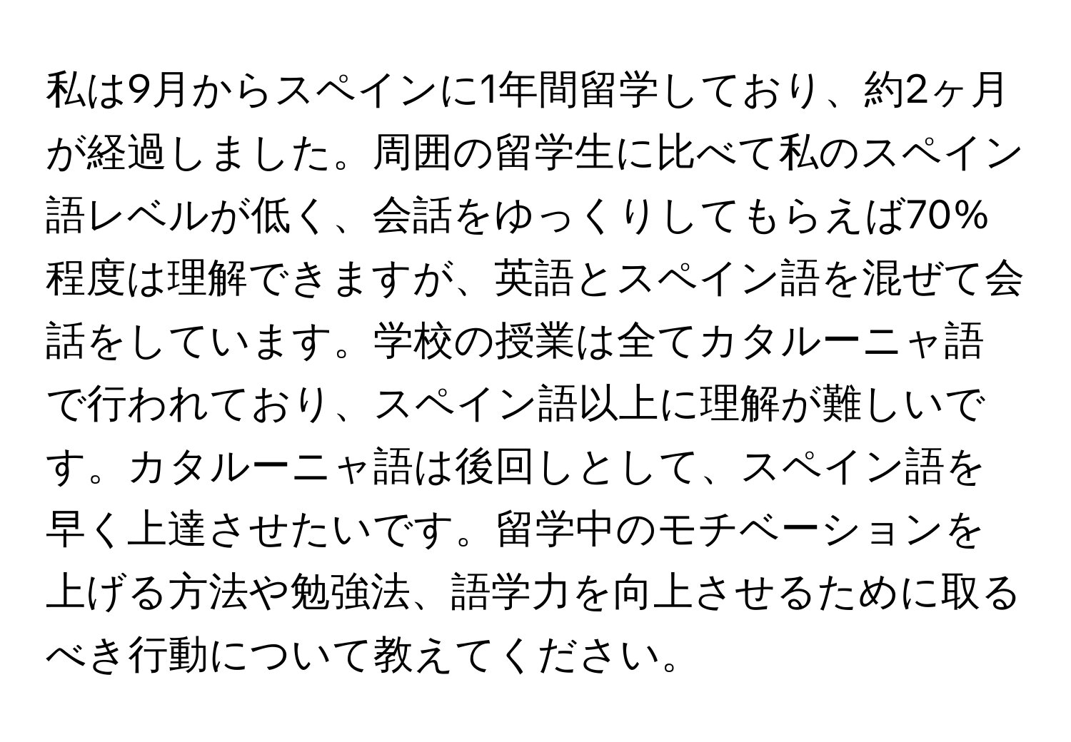 私は9月からスペインに1年間留学しており、約2ヶ月が経過しました。周囲の留学生に比べて私のスペイン語レベルが低く、会話をゆっくりしてもらえば70%程度は理解できますが、英語とスペイン語を混ぜて会話をしています。学校の授業は全てカタルーニャ語で行われており、スペイン語以上に理解が難しいです。カタルーニャ語は後回しとして、スペイン語を早く上達させたいです。留学中のモチベーションを上げる方法や勉強法、語学力を向上させるために取るべき行動について教えてください。