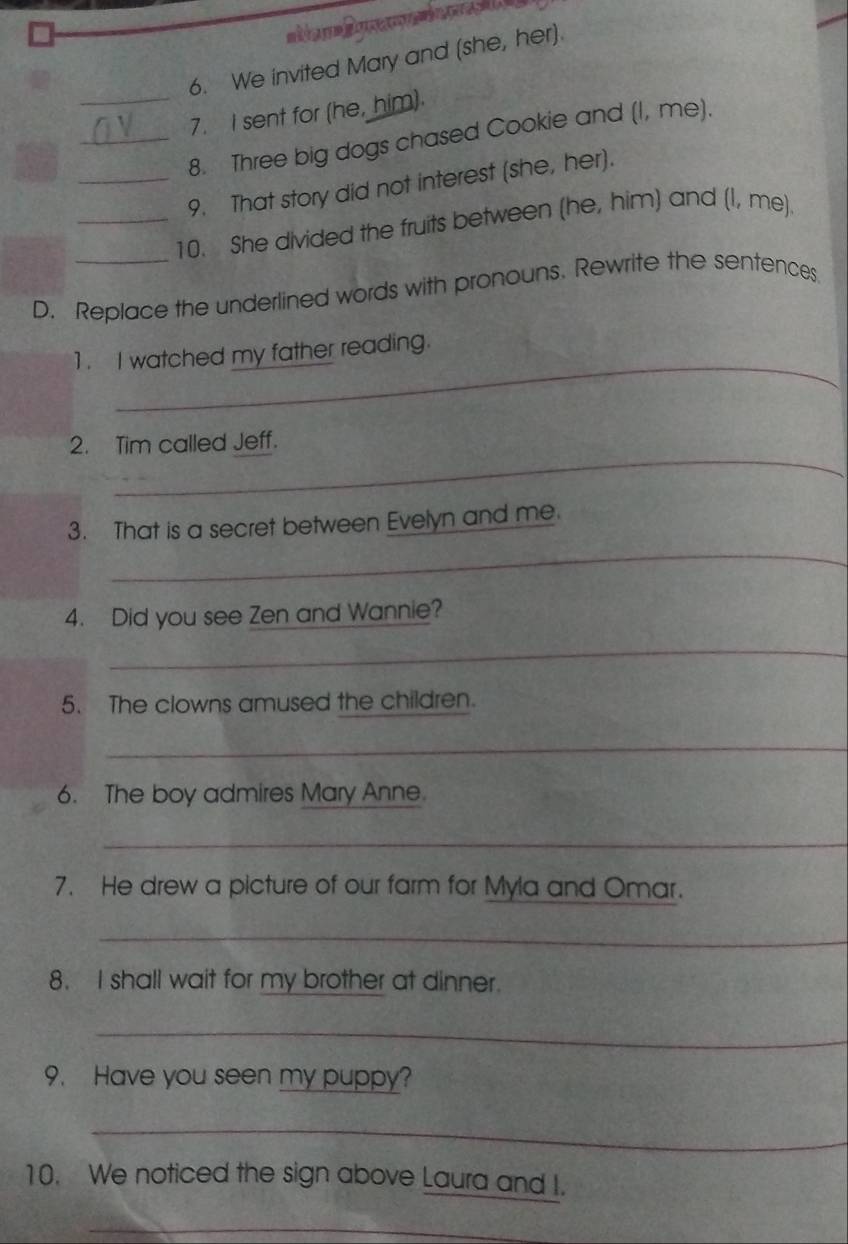 We invited Mary and (she, her). 
_7. I sent for (he, him). 
_8. Three big dogs chased Cookie and (I, me). 
_9. That story did not interest (she, her). 
_10. She divided the fruits between (he, him) and (I, me). 
D. Replace the underlined words with pronouns. Rewrite the sentences. 
_ 
1. I watched my father reading. 
_ 
2. Tim called Jeff. 
_ 
3. That is a secret between Evelyn and me. 
4. Did you see Zen and Wannie? 
_ 
5. The clowns amused the children. 
_ 
6. The boy admires Mary Anne. 
_ 
7. He drew a picture of our farm for Myla and Omar. 
_ 
8. I shall wait for my brother at dinner. 
_ 
9. Have you seen my puppy? 
_ 
10. We noticed the sign above Laura and I. 
_