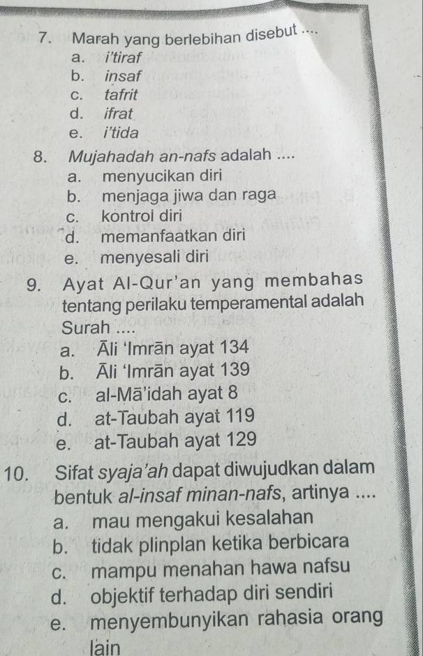 Marah yang berlebihan disebut ....
a. i’tiraf
b. insaf
c. tafrit
d. ifrat
e. i'tida
8. Mujahadah an-nafs adalah ....
a. menyucikan diri
b. menjaga jiwa dan raga
c. kontrol diri
d. memanfaatkan diri
e. menyesali diri
9. Ayat Al-Qur'an yang membahas
tentang perilaku temperamental adalah
Surah ....
a. Āli ‘Imrān ayat 134
b. Āli ‘Imrān ayat 139
c. al-Mā'idah ayat 8
d. at-Taubah ayat 119
e. at-Taubah ayat 129
10. Sifat syaja’ah dapat diwujudkan dalam
bentuk al-insaf minan-nafs, artinya ....
a. mau mengakui kesalahan
b. tidak plinplan ketika berbicara
c. mampu menahan hawa nafsu
d. objektif terhadap diri sendiri
e. menyembunyikan rahasia orang
lain