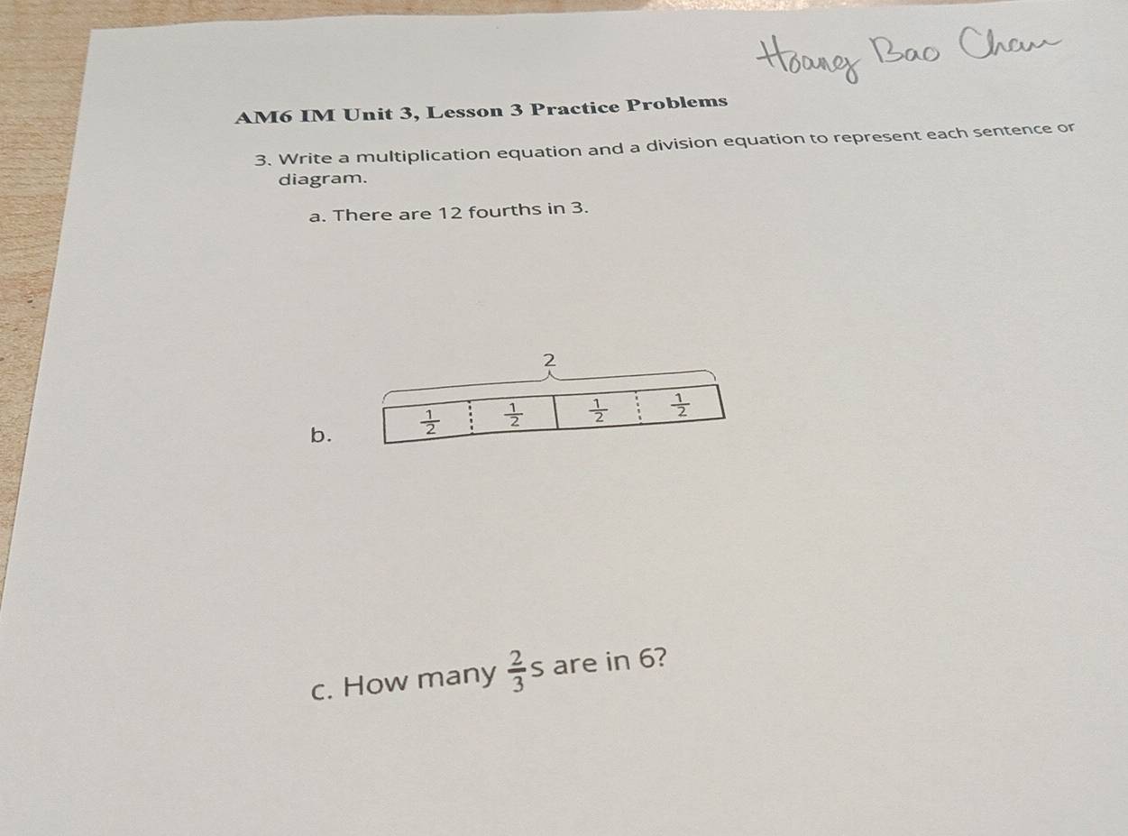 AM6 IM Unit 3, Lesson 3 Practice Problems
3. Write a multiplication equation and a division equation to represent each sentence or
diagram.
a. There are 12 fourths in 3.
b.
c. How many  2/3 s are in 6?