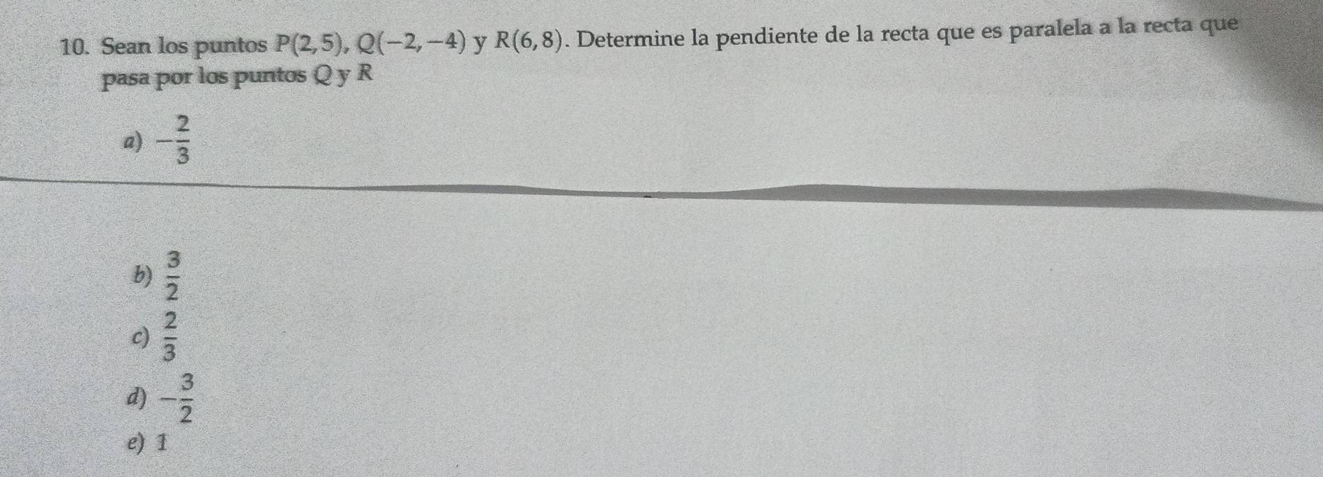 Sean los puntos P(2,5), Q(-2,-4) y R(6,8). Determine la pendiente de la recta que es paralela a la recta que
pasa por los puntos Q y R
a) - 2/3 
b)  3/2 
c)  2/3 
d) - 3/2 
e) 1