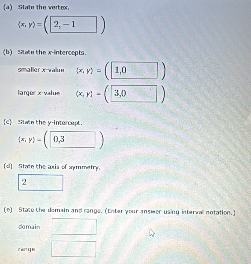 State the vertex.
(x,y)=(2,-1)
(b) State the x-intercepts. 
smaller x -value (x,y)=(1,0)
larger x -value (x,y)=(3,0)
(c) State the y-intercept.
(x,y)=(0,3)
(d) State the axis of symmetry. 
2 
(e) State the domain and range. (Enter your answer using interval notation.) 
domain 
range