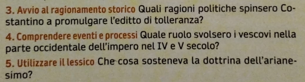 Avvio al ragionamento storico Quali ragioni politiche spinsero Co- 
stantino a promulgare l’editto di tolleranza? 
4. Comprendere eventi e processi Quale ruolo svolsero i vescovi nella 
parte occidentale dell’impero nel IV e V secolo? 
5. Utilizzare il lessico Che cosa sosteneva la dottrina dell’ariane- 
simo?