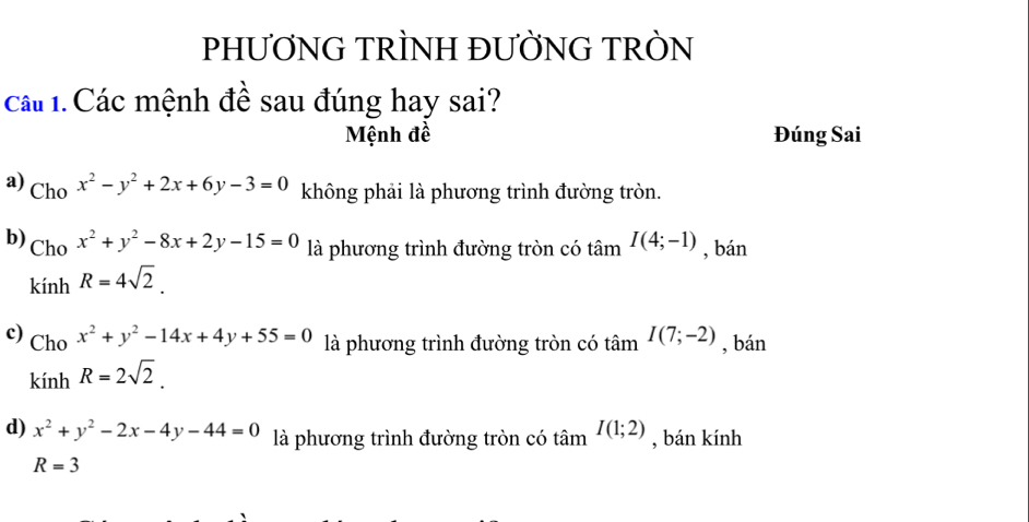 PHƯƠNG TRÌNH ĐƯỜNG TRÒN
cáu 1. Các mệnh đề sau đúng hay sai?
Mệnh đề Đúng Sai
a) Cho x^2-y^2+2x+6y-3=0 không phải là phương trình đường tròn.
b) Cho x^2+y^2-8x+2y-15=0 là phương trình đường tròn có tâm I(4;-1) , bán
kính R=4sqrt(2).
c) Cho x^2+y^2-14x+4y+55=0 là phương trình đường tròn có tâm I(7;-2) , bán
kính R=2sqrt(2).
d) x^2+y^2-2x-4y-44=0 là phương trình đường tròn có tâm I(1;2) , bán kính
R=3