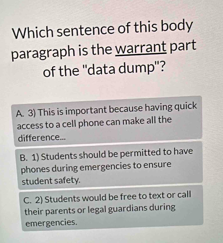 Which sentence of this body
paragraph is the warrant part
of the ''data dump''?
A. 3) This is important because having quick
access to a cell phone can make all the
difference...
B. 1) Students should be permitted to have
phones during emergencies to ensure
student safety.
C. 2) Students would be free to text or call
their parents or legal guardians during
emergencies.