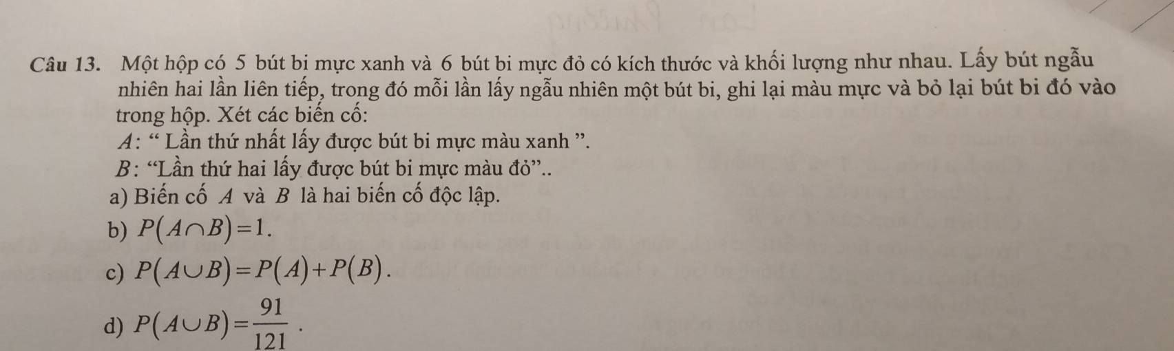 Một hộp có 5 bút bị mực xanh và 6 bút bi mực đỏ có kích thước và khối lượng như nhau. Lấy bút ngẫu 
nhiên hai lần liên tiếp, trong đó mỗi lần lấy ngẫu nhiên một bút bi, ghi lại màu mực và bỏ lại bút bi đó vào 
trong hộp. Xét các biển cổ: 
A: “ Lần thứ nhất lấy được bút bi mực màu xanh ”. 
B: “Lần thứ hai lấy được bút bi mực màu đỏ”.. 
a) Biến cố A và B là hai biến cố độc lập. 
b) P(A∩ B)=1. 
c) P(A∪ B)=P(A)+P(B). 
d) P(A∪ B)= 91/121 .