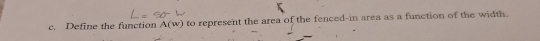 Define the function A(w) to represent the area of the fenced-in area as a function of the width.