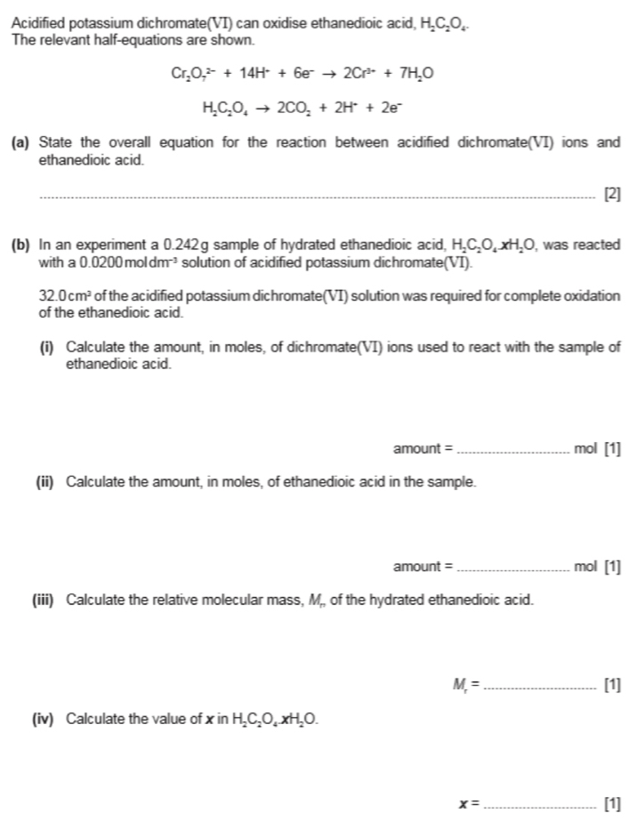 Acidified potassium dichromate(VI) can oxidise ethanedioic acid, H_2C_2O_4
The relevant half-equations are shown.
Cr_2O_7^((2-)+14H^+)+6e^-to 2Cr^(3+)+7H_2O
H_2C_2O_4to 2CO_2+2H^++2e^-
(a) State the overall equation for the reaction between acidified dichromate(VI) ions and 
ethanedioic acid. 
_[2] 
(b) In an experiment a 0.242g sample of hydrated ethanedioic acid, H_2C_2O_4· xH_2O ), was reacted 
with a 0.0200moldm⁻³ solution of acidified potassium dichromate(VI).
32.0cm^2 of the acidified potassium dichromate(VI) solution was required for complete oxidation 
of the ethanedioic acid. 
(i) Calculate the amount, in moles, of dichromate(VI) ions used to react with the sample of 
ethanedioic acid.
amount = _ mol [1] 
(ii) Calculate the amount, in moles, of ethanedioic acid in the sample.
amount =_  mol [1] 
(iii) Calculate the relative molecular mass, M,, of the hydrated ethanedioic acid.
M_r= _  [1] 
(iv) Calculate the value of x in H_2C_2O_4· xH_2O.
x= _ 
[1]