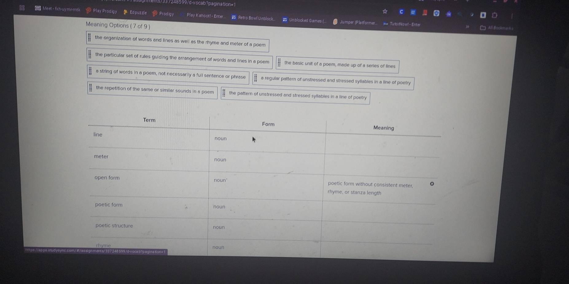 9599/d-vocab?pagination=1
2 Meet - fxh-uymr-mtk Play Prodigy Edpuzzle Prodigy Play Kahoot!- Enter... - Retro Bowl Unblock... Unblocked Games ( Jumper (Platformer.. == TutorNow!- Enter
Meaning Options (7 of 9 )
All Bookm d
the organization of words and lines as well as the rhyme and meter of a poem
the particular set of rules guiding the arrangement of words and lines in a poem the basic unit of a poem, made up of a series of lines
a string of words in a poem, not necessarily a full sentence or phrase a regular pattern of unstressed and stressed syllables in a line of poetry
the repetition of the same or similar sounds in a poem the pattern of unstressed and stressed syllables in a line of poetry