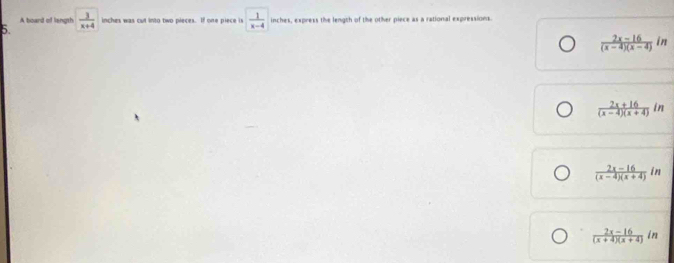 A board of length  3/x+4  inches was cut into two pieces. If one piece is  1/x-4  inches, express the length of the other piece as a rational expressions.
5.
 (2x-16)/(x-4)(x-4) in
 (2x+16)/(x-4)(x+4) in
 (2x-16)/(x-4)(x+4) in
 (2x-16)/(x+4)(x+4) in