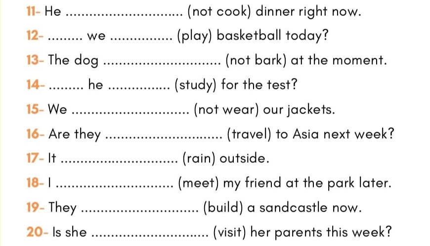 11- He _(not cook) dinner right now. 
12- _we _(play) basketball today? 
13- The dog _(not bark) at the moment. 
14-_ he _(study) for the test? 
15- We _(not wear) our jackets. 
16- Are they _(travel) to Asia next week? 
17- It _(rain) outside. 
18- I _(meet) my friend at the park later. 
19- They _(build) a sandcastle now. 
20- Is she _(visit) her parents this week?