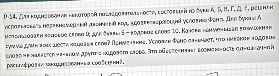 P-14. Для кодирования некоторой последовательности, состояшей из букв А, Б, В, Γ, Д, Ε, решили 
использовать неравномерный двоичный код, удовлетворяюший условию Φано. Для буквы А 
ислользовали кодовое слово О; для буквы Б - кодовое слово 1О. Какова наименьшая возможная 
сумма длин всех шести кодовых слов? Примечание. Условие Фано означает, что никакое кодовое 
слово не является началом другого кодового слова. Это обеспечивает возможность однозначной 
расшиφровки закодированных сообШений.