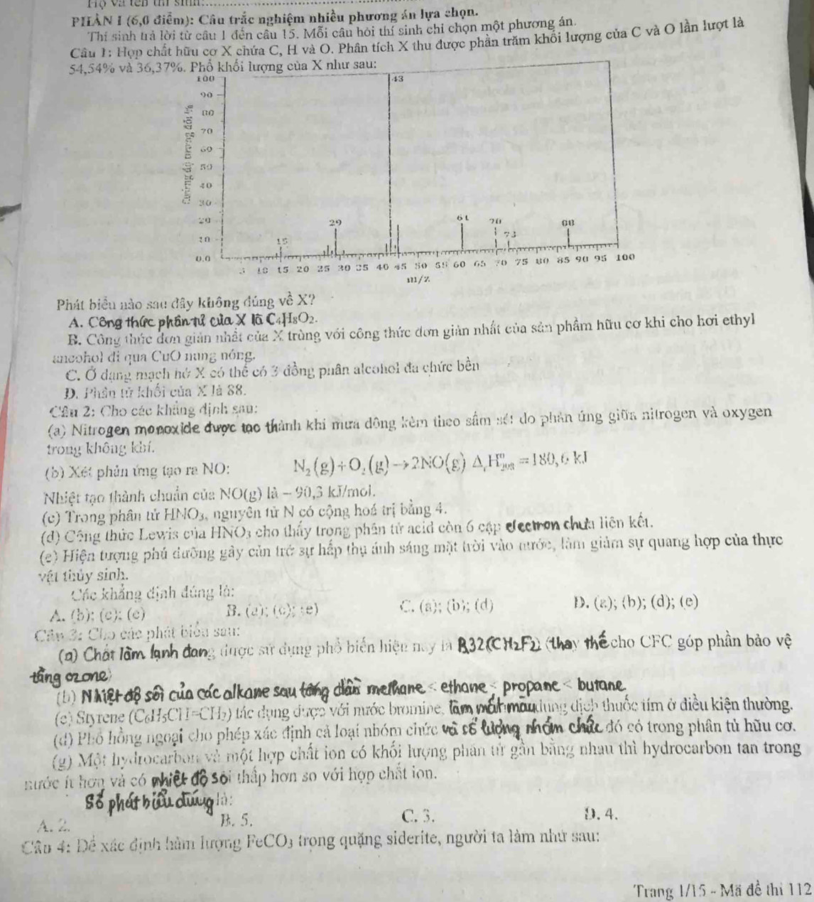 ộ va tên t sm
PHÀN I (6,0 điểm): Câu trắc nghiệm nhiều phương án lựa chọn.
Thí sinh trả lời từ câu 1 đến câu 15. Mỗi câu hỏi thí sinh chỉ chọn một phương án.
Câu 1: Hợp chất hữu cơ X chứa C, H và O. Phân tích X thu được phần trăm khối lượng của C và O lần lượt là
54,54% và 36
Phát biểu nào sau đây không đúng về X?
A. Côn ânTứ của X là C4H _8O_2
B. Công thức dơn giản nhất của X trùng với công thức đơn giản nhất của sản phẩm hữu cơ khi cho hơi ethyh
ancohol di qua CuO nung nóng.
C. Ở dạng mạch hứ X có thể có 3 đồng phân alcohol đa chức bền
D. Phân tử khối của X là 88.
* Cầu 2: Cho các khẳng định sau:
(a) Nitrogen monoxide được tạo thành khi mưa động kèm theo sầm sét do phản ứng giữa nitrogen và oxygen
trong không khí.
(b) Xét phản ứng tạo ra NO: N_2(g)+O_2(g)to 2NO(g)△ _1H_(203)°=180,6* 1
Nhiệt tạo thành chuẩn của NO(g) là - 90,3 kJ/mol.
(c) Trong phân tử HNO_3 nguyên tử N có cộng hoá trị bằng 4.
(d) Công thức Lewis của HNO3 cho thấy trọng phân tử acid còn 6 cập Jectron chứa liên kết.
(e) Hiện tượng phú dưỡng gây cản trở sự hấp thụ ảnh sáng mặt trời vào nước, làm giảm sự quang hợp của thực
vật thủy sinh.
Các khẳng định đúng là:
B.
C. (a);(b);(d)
D.
A. (b); (c); (c) (e);(e);(e) (g);(b);(d);(e)
Câu 3: Cho các phát biểu sau:
= ) Chất làm k ang được sử dụng phổ biển hiệu nay là Echo CFC góp phần bảo vệ
(b) N Mệr aßsối a aanesa 
(c) Styrene (C₆H₅CH=CH₃)  tác dụng được với mước bromine, 
h thu c í ở điều kiện thường.
(d) Phổ hồng ngoại cho phép xác định cả loại nhóm chức và c  đó c trong phân tủ hữu cơ.
(g) Một hydrocarbon và một hợp chất ion có khối lượng phân tử gần bằng nhau thì hydrocarbon tan trong
ước ít hơn và có nhiệt  ở độ Sối thấp hơn so với hợp chất ion.
là:
A. 2. B. 5.
C.3. D. 4.
Câu 4: Để xác định hàm lượng FeCO3 trọng quặng siderite, người ta làm nhứ sau:
Trang 1/15 - Mã đề thi 112