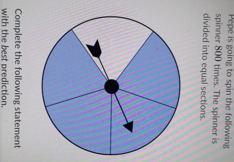 Pepe is going to spin the following 
spinner 800 times. The spinner is 
divided into equal sections. 
Complete the following statement 
with the best prediction.