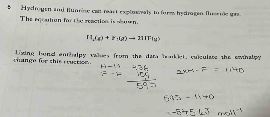 Hydrogen and fluorine can react explosively to form hydrogen fluoride gas. 
The equation for the reaction is shown.
H_2(g)+F_2(g)to 2HF(g)
Using bond enthalpy values from the data booklet, calculate the enthalpy 
change for this reaction.