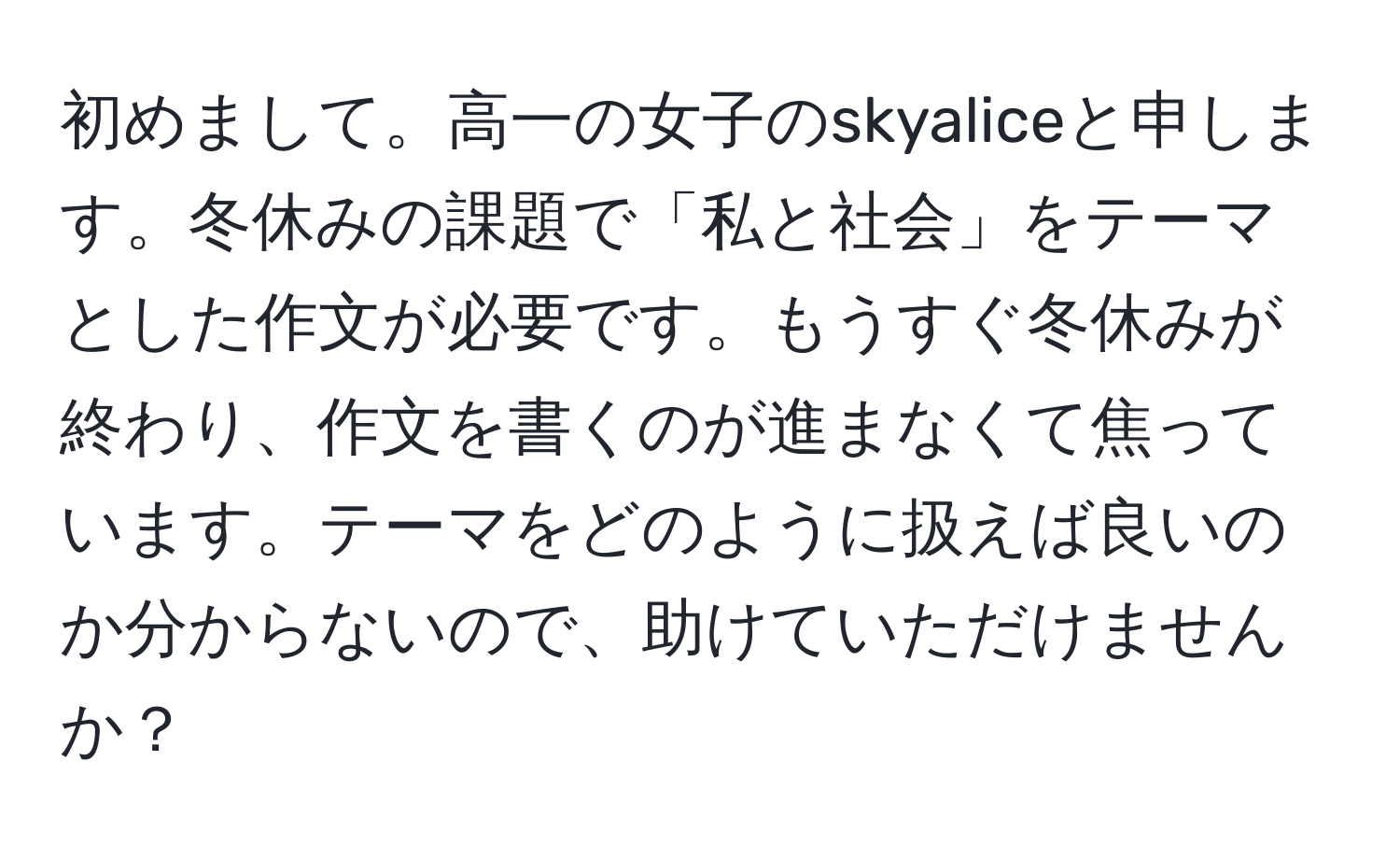 初めまして。高一の女子のskyaliceと申します。冬休みの課題で「私と社会」をテーマとした作文が必要です。もうすぐ冬休みが終わり、作文を書くのが進まなくて焦っています。テーマをどのように扱えば良いのか分からないので、助けていただけませんか？