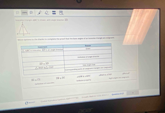 100%
Isosceles triangle ABC is shown, with angle bisector overline AD
Move options to the blanks to complete the proof that the base angles of an isosceles triangle are congruent.
∠ ADB≌ ∠ ADC ∠ B ∠ C
overline BA≌ overline CA
overline DB≌ overline DC
Definition of isosceles Reflexive property light angles are congruent.
SET Ezekiel Kamakoa Ganiron, ID#******83 Growth: Math 6× CCSS 2010 1.1
Question # 27
acer