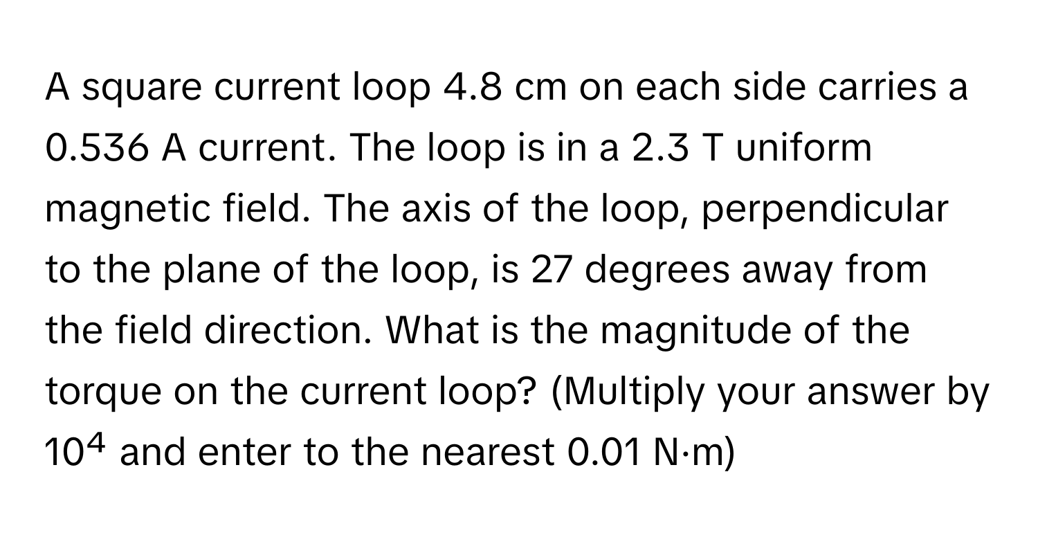 A square current loop 4.8 cm on each side carries a 0.536 A current. The loop is in a 2.3 T uniform magnetic field. The axis of the loop, perpendicular to the plane of the loop, is 27 degrees away from the field direction. What is the magnitude of the torque on the current loop? (Multiply your answer by 10⁴ and enter to the nearest 0.01 N·m)