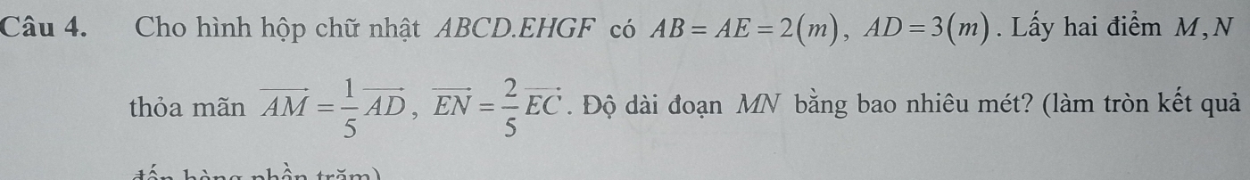 Cho hình hộp chữ nhật ABCD. EHGF có AB=AE=2(m), AD=3(m). Lấy hai điểm M,N 
thỏa mãn vector AM= 1/5 vector AD, vector EN= 2/5 vector EC. Độ dài đoạn MN bằng bao nhiêu mét? (làm tròn kết quả