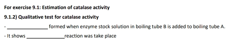 For exercise 9.1: Estimation of catalase activity 
9.1.2) Qualitative test for catalase activity 
- _formed when enzyme stock solution in boiling tube B is added to boiling tube A. 
- It shows _reaction was take place