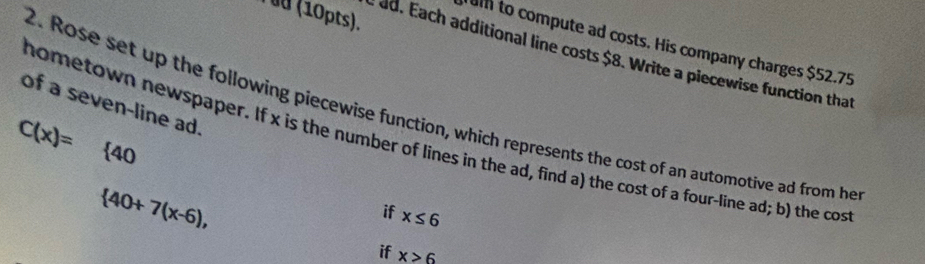 ( üd (10pts). 
umm to compute ad costs. His company charges $52.75
d ad. Each additional line costs $8. Write a piecewise function that 
of a seven-line ad. 
2. Rose set up the following piecewise function, which represents the cost of an automotive ad from he 
hometown newspaper. If x is the number of lines in the ad, find a) the cost of a four-line ad; b) the cos
C(x)= frac □  40
 40+7(x-6), 
if x≤ 6
if x>6