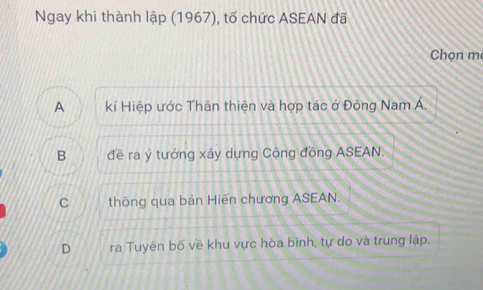 Ngay khi thành lập (1967), tổ chức ASEAN đã
Chọn mẹ
A kí Hiệp ước Thân thiện và hợp tác ở Đông Nam Á.
B đề ra ý tưởng xây dựng Cộng đồng ASEAN.
C thông qua bản Hiến chương ASEAN.
D ra Tuyên bố về khu vực hòa bình, tự do và trung lập.