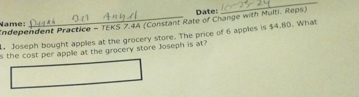 Date: 
_ 
Name: Independent Practice - TEKS 7.4A (Constant Rate of Change with Multi. Reps) 
. Joseph bought apples at the grocery store. The price of 6 apples is $4.80. What 
s the cost per apple at the grocery store Joseph is at?