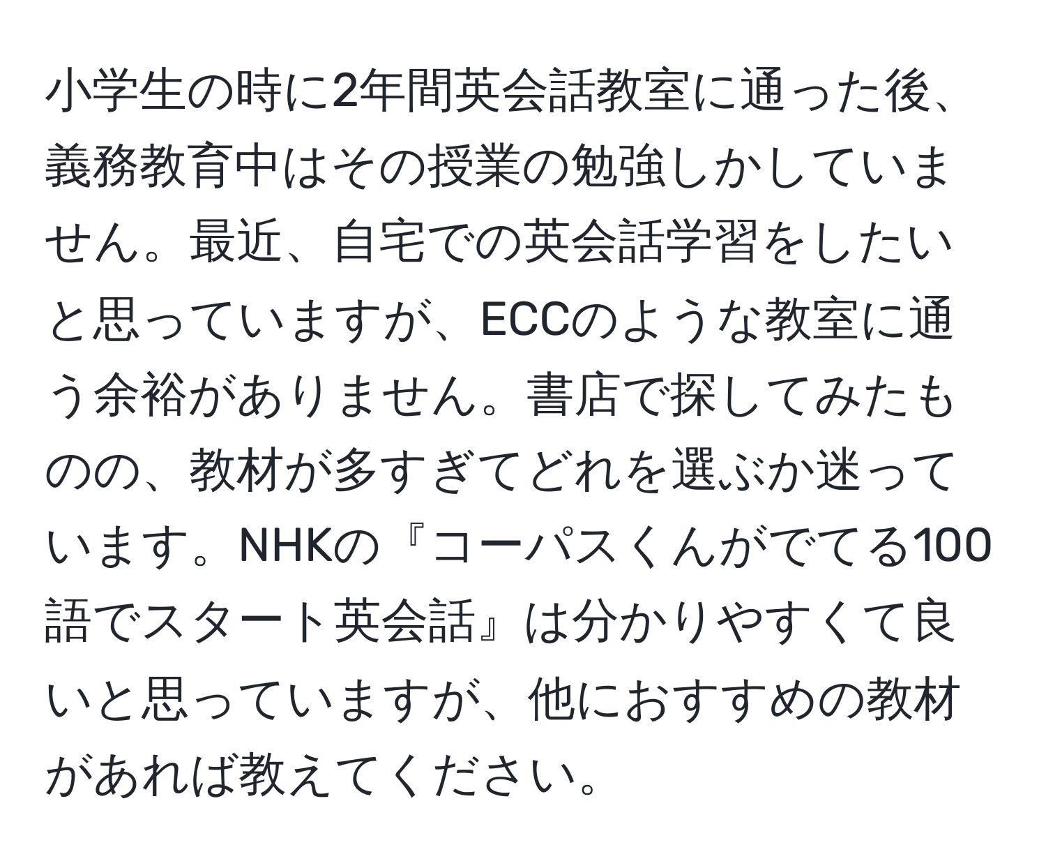 小学生の時に2年間英会話教室に通った後、義務教育中はその授業の勉強しかしていません。最近、自宅での英会話学習をしたいと思っていますが、ECCのような教室に通う余裕がありません。書店で探してみたものの、教材が多すぎてどれを選ぶか迷っています。NHKの『コーパスくんがでてる100語でスタート英会話』は分かりやすくて良いと思っていますが、他におすすめの教材があれば教えてください。