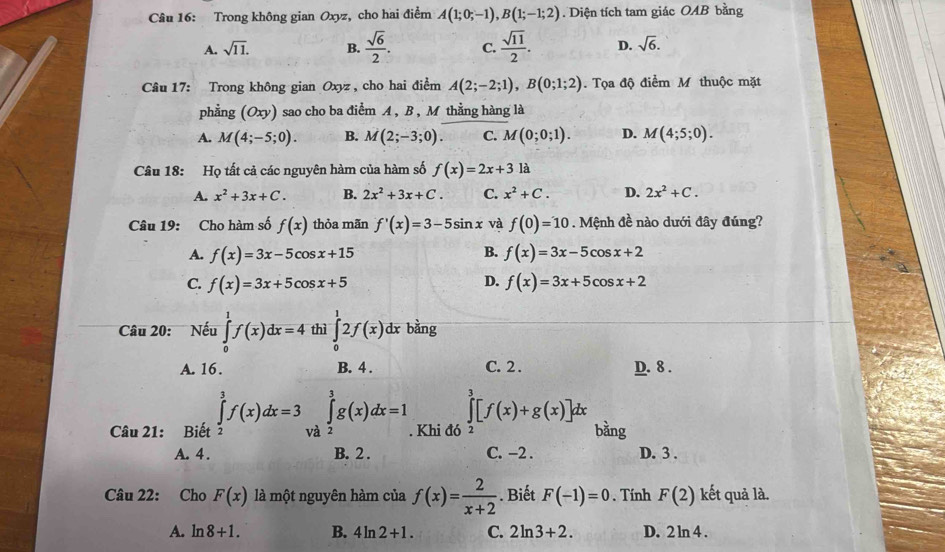 Trong không gian Oxyz, cho hai điểm A(1;0;-1),B(1;-1;2). Diện tích tam giác OAB bằng
A. sqrt(11). B.  sqrt(6)/2 . C.  sqrt(11)/2 . D. sqrt(6).
Câu 17: Trong không gian Oxyz , cho hai điểm A(2;-2;1),B(0;1;2). Tọa độ điểm M thuộc mặt
phẳng (Oxy) sao cho ba điểm A , B , M thằng hàng là
A. M(4;-5;0). B. M(2;-3;0). C. M(0;0;1). D. M(4;5;0).
Câu 18: Họ tất cả các nguyên hàm của hàm số f(x)=2x+3 là
A. x^2+3x+C. B. 2x^2+3x+C. C. x^2+C. D. 2x^2+C.
Câu 19: Cho hàm số f(x) thỏa mãn f'(x)=3-5sin x và f(0)=10. Mệnh đề nào dưới đây đúng?
B.
A. f(x)=3x-5cos x+15 f(x)=3x-5cos x+2
D.
C. f(x)=3x+5cos x+5 f(x)=3x+5cos x+2
Câu 20:  Nếu ∈tlimits _0^(1f(x)dx=4 thì ∈tlimits _0^12f(x)dx bàng
A. 16. B. 4 . C. 2. D. 8 .
∈tlimits ^3)[f(x)+g(x)]dx
Câu 21: Biết ∈tlimits _2^(3f(x)dx=3 và ∈tlimits _2^3g(x)dx=1. Khi đó bàng
A. 4 . B. 2 . C. −2 . D. 3 .
Câu 22: Cho F(x) là một nguyên hàm của f(x)=frac 2)x+2. Biết F(-1)=0. Tính F(2) kết quả là.
A. ln 8+1. B. 4ln 2+1. C. 2ln 3+2. D. 2ln 4.