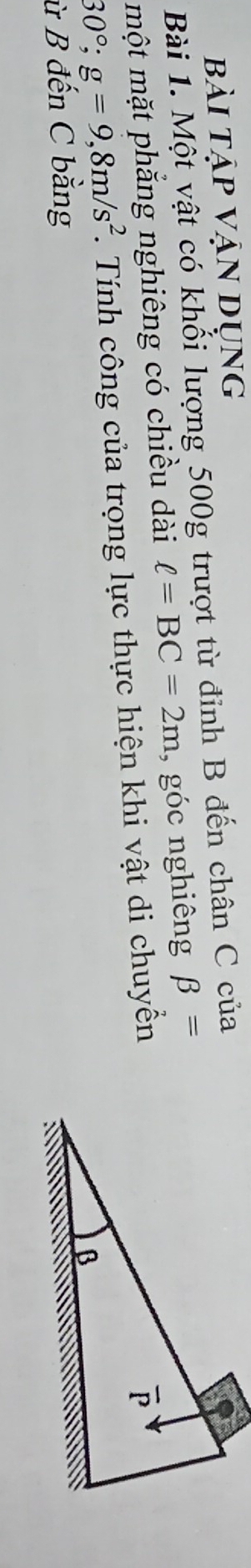 bài tập vận dụng
Bài 1. Một vật có khối lượng 500g trượt từ đỉnh B đến chân C của
một mặt phắng nghiêng có chiều dài ell =BC=2m , góc nghiêng beta =
30°;g=9,8m/s^2 T Tính công của trọng lực thực hiện khi vật di chuyển
ừ B đến C bằng