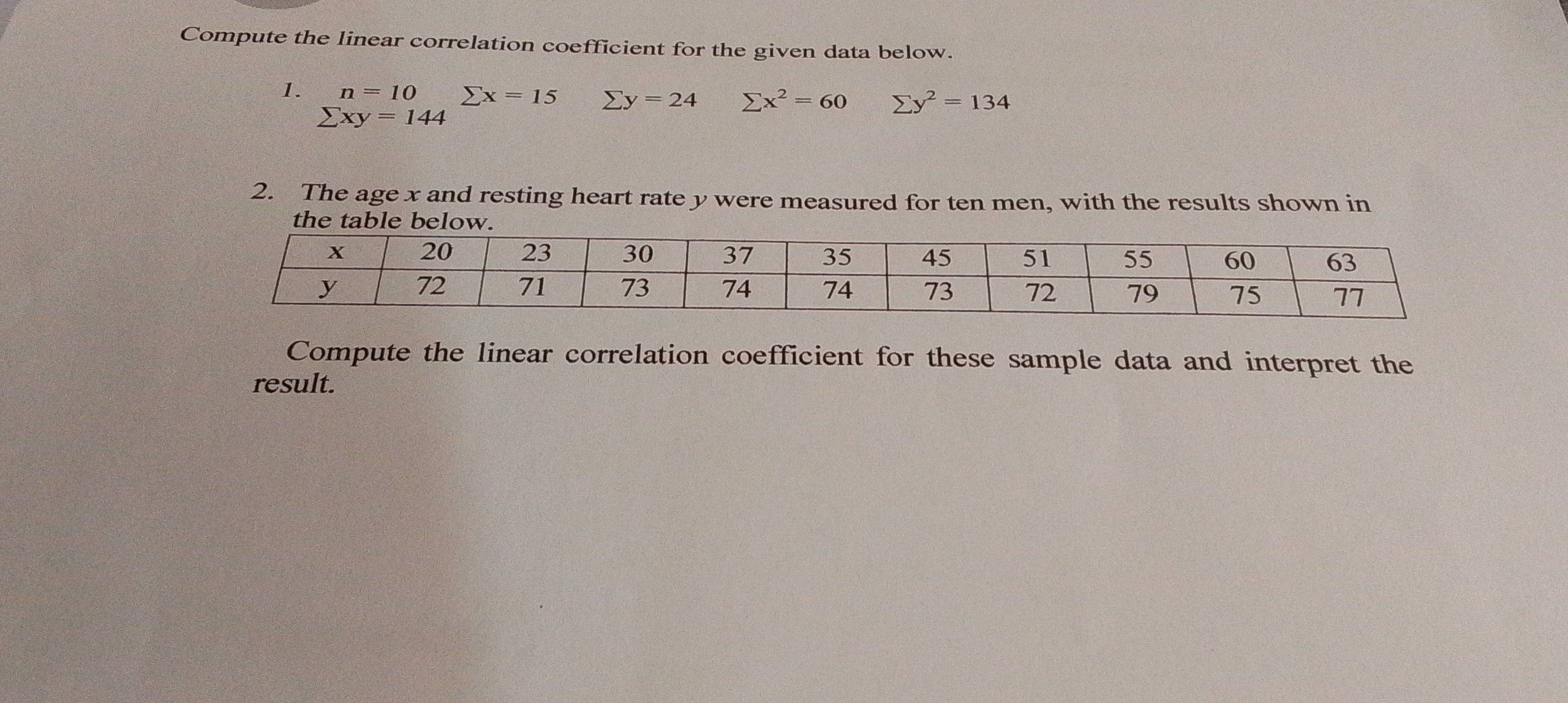 Compute the linear correlation coefficient for the given data below. 
1. n=10 sumlimits x=15 sumlimits y=24 sumlimits x^2=60 sumlimits y^2=134
sumlimits xy=144
2. The age x and resting heart rate y were measured for ten men, with the results shown in 
Compute the linear correlation coefficient for these sample data and interpret the 
result.