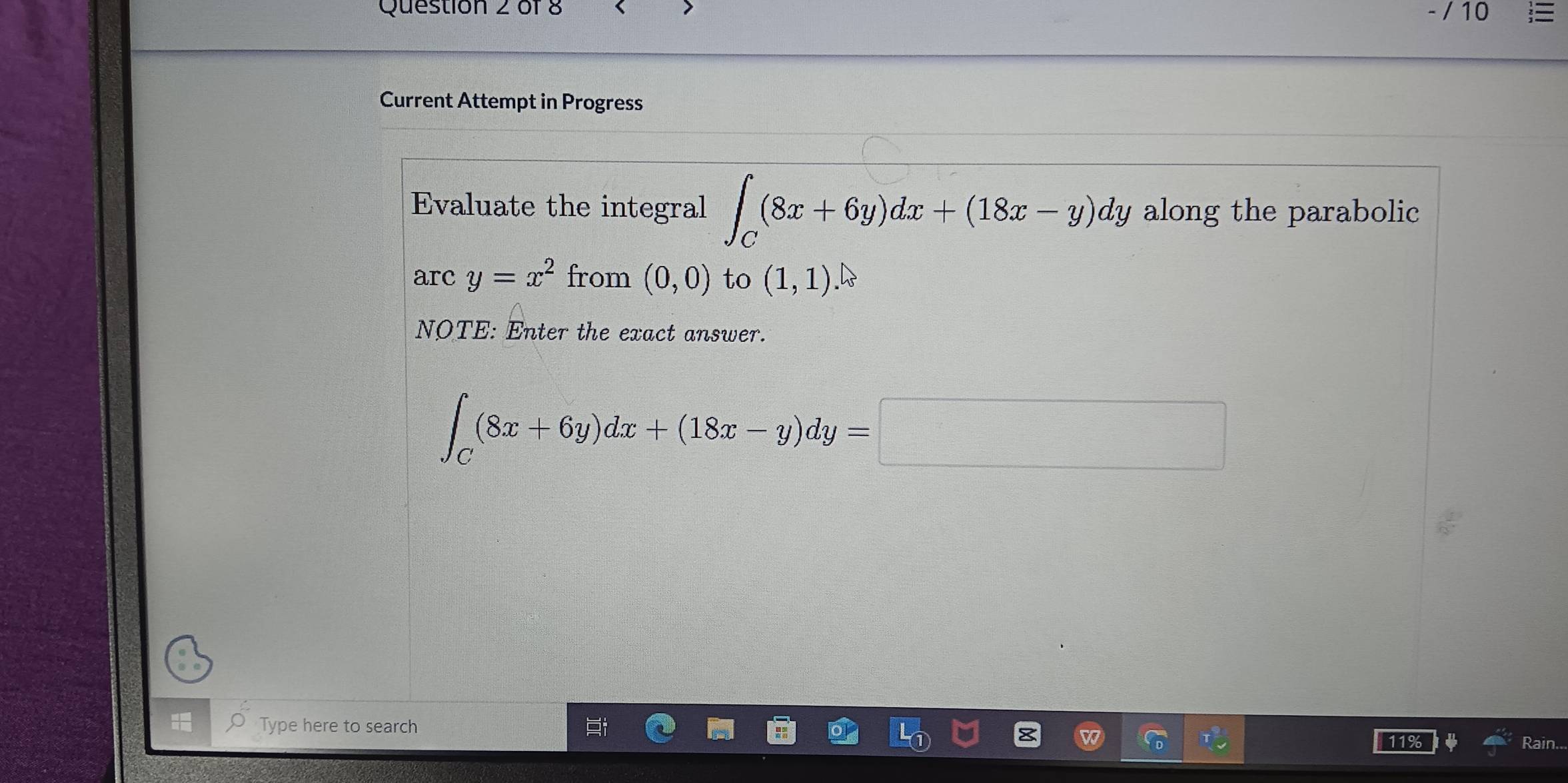 10  
Current Attempt in Progress 
Evaluate the integral ∈t _C(8x+6y)dx+(18x-y)dy along the parabolic 
I 
arc y=x^2 from (0,0) to (1,1) L 3 
NOTE: Enter the exact answer.
∈t _C(8x+6y)dx+(18x-y)dy=□
Type here to search 
1% Rain...