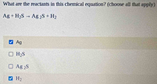 What are the reactants in this chemical equation? (choose all that apply)
Ag+H_2Sto Ag_2S+H_2
Ag
H_2S
Ag_2S
H_2