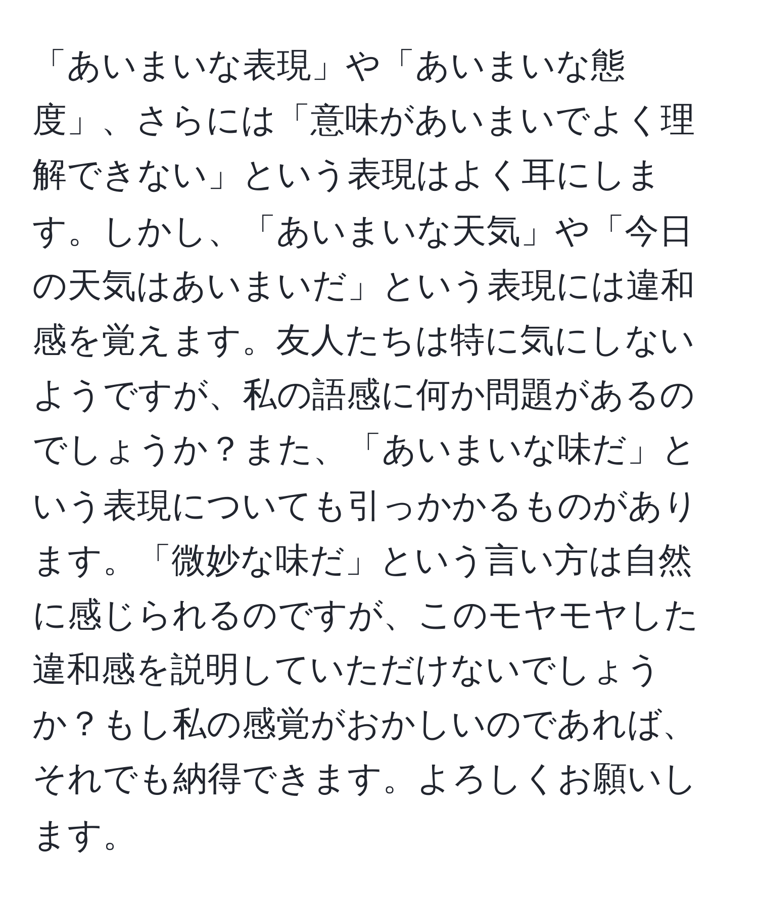 「あいまいな表現」や「あいまいな態度」、さらには「意味があいまいでよく理解できない」という表現はよく耳にします。しかし、「あいまいな天気」や「今日の天気はあいまいだ」という表現には違和感を覚えます。友人たちは特に気にしないようですが、私の語感に何か問題があるのでしょうか？また、「あいまいな味だ」という表現についても引っかかるものがあります。「微妙な味だ」という言い方は自然に感じられるのですが、このモヤモヤした違和感を説明していただけないでしょうか？もし私の感覚がおかしいのであれば、それでも納得できます。よろしくお願いします。