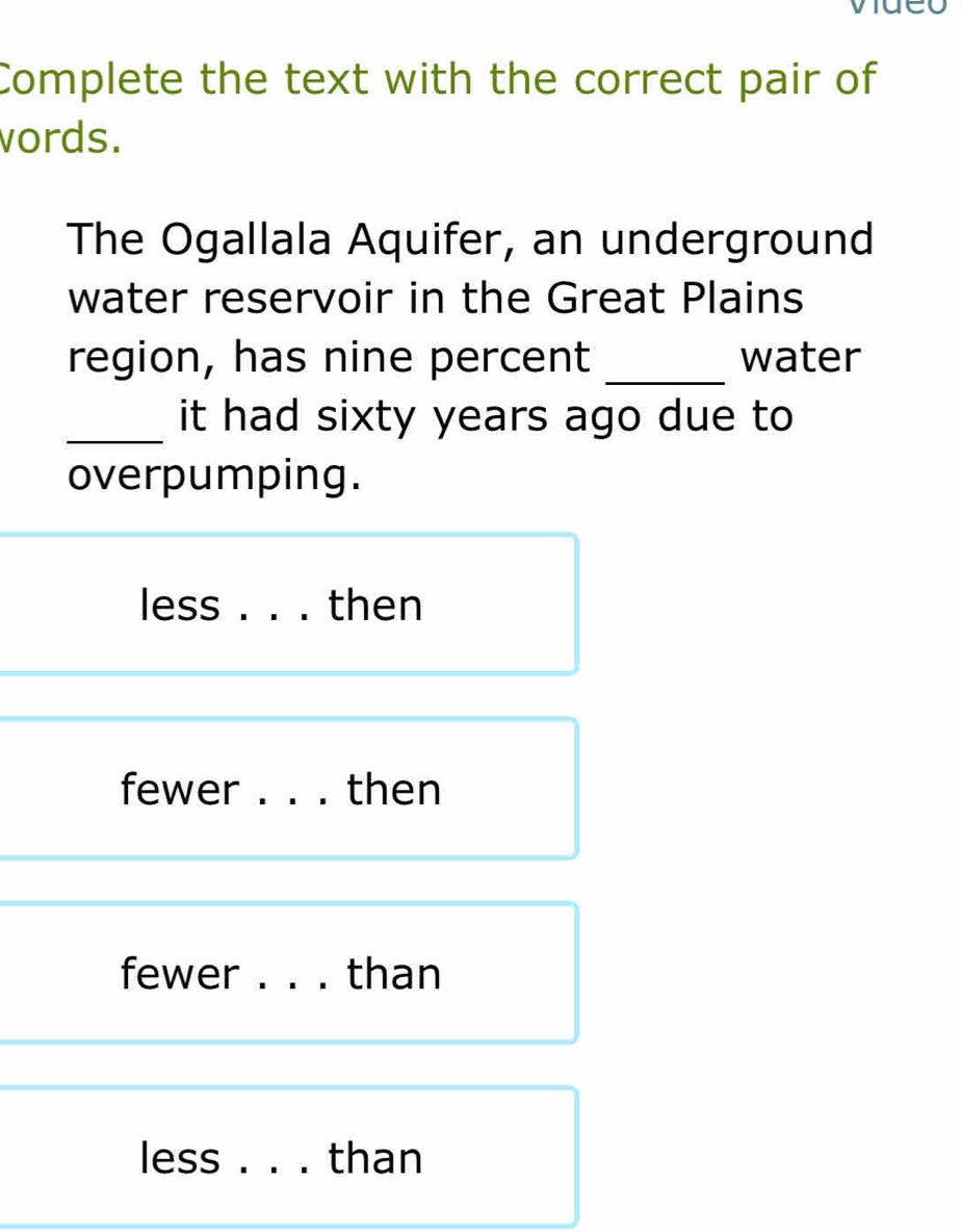 Complete the text with the correct pair of 
vords. 
The Ogallala Aquifer, an underground 
water reservoir in the Great Plains 
_ 
region, has nine percent water 
_it had sixty years ago due to 
overpumping. 
less . . . then 
fewer . . . then 
fewer . . . than 
less . . . than