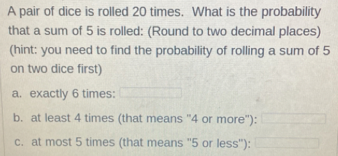 A pair of dice is rolled 20 times. What is the probability
that a sum of 5 is rolled: (Round to two decimal places)
(hint: you need to find the probability of rolling a sum of 5
on two dice first)
a. exactly 6 times:
b. at least 4 times (that means '' 4 or more''):
c. at most 5 times (that means '' 5 or less''):