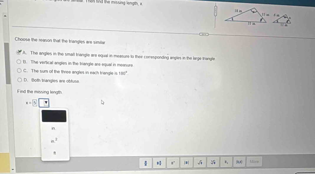 simial. Then find the missing length, x
Choose the reason that the triangles are similar
A. The angles in the small triangle are equal in measure to their corresponding angles in the large triangle
B. The vertical angles in the triangle are equal in measure
C. The sum of the three angles in each triangle is 180°.
D. Both triangles are obtuse
Find the missing length
x=5
in.
in.^2
ft
 □ /□   3 1/8  □° | D| sqrt(□ ) sqrt[3](1).. (1,1) More