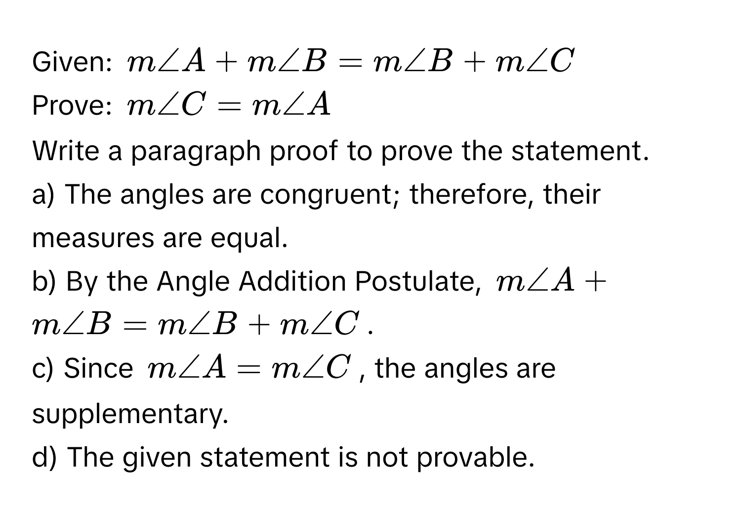 Given: $m∠ A + m∠ B = m∠ B + m∠ C$
Prove: $m∠ C = m∠ A$
Write a paragraph proof to prove the statement.
a) The angles are congruent; therefore, their measures are equal.
b) By the Angle Addition Postulate, $m∠ A + m∠ B = m∠ B + m∠ C$.
c) Since $m∠ A = m∠ C$, the angles are supplementary.
d) The given statement is not provable.