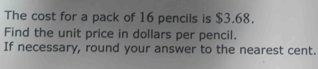 The cost for a pack of 16 pencils is $3.68. 
Find the unit price in dollars per pencil. 
If necessary, round your answer to the nearest cent.