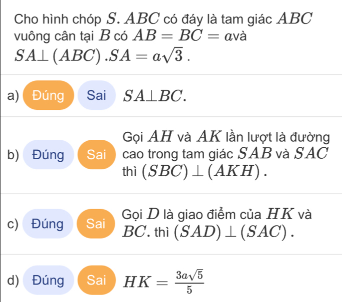 Cho hình chóp S. ABC có đáy là tam giác ABC
vuông cân tại B có AB=BC= avà
SA⊥ (ABC). SA=asqrt(3). 
a) ( Đúng Sai SA⊥ BC. 
Gọi AH và AK lần lượt là đường 
b) Đúng Sai  cao trong tam giác SAB và SAC 
thì (SBC)⊥ (AKH). 
Gọi D là giao điểm của HK và 
c) Đúng Sai BC. thì (SAD)⊥ (SAC). 
d) Đúng Sai HK= 3asqrt(5)/5 