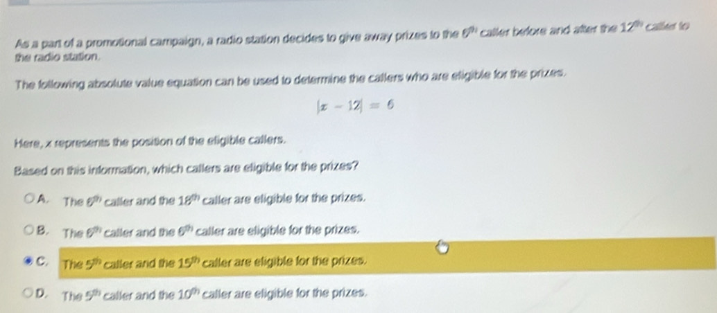 As a part of a promotional campaign, a radio station decides to give away prizes to the θ^(91) caller before and after the 12^(th) called to
the radio station.
The following absolute value equation can be used to determine the callers who are efigible for the prizes.
|x-12|=6
Here, x represents the position of the eligible callers.
Based on this information, which callers are eligible for the prizes?
A. The θ^n caller and the 18^(th) caller are eligible for the prizes.
B. The 6^(th) caller and the 6^(th) caller are eligible for the prizes.
C. The 5^(th) caller and the 15^(th) caller are eligible for the prizes.
D. The 5^(th) caller and the 10^(th) caller are eligible for the prizes.