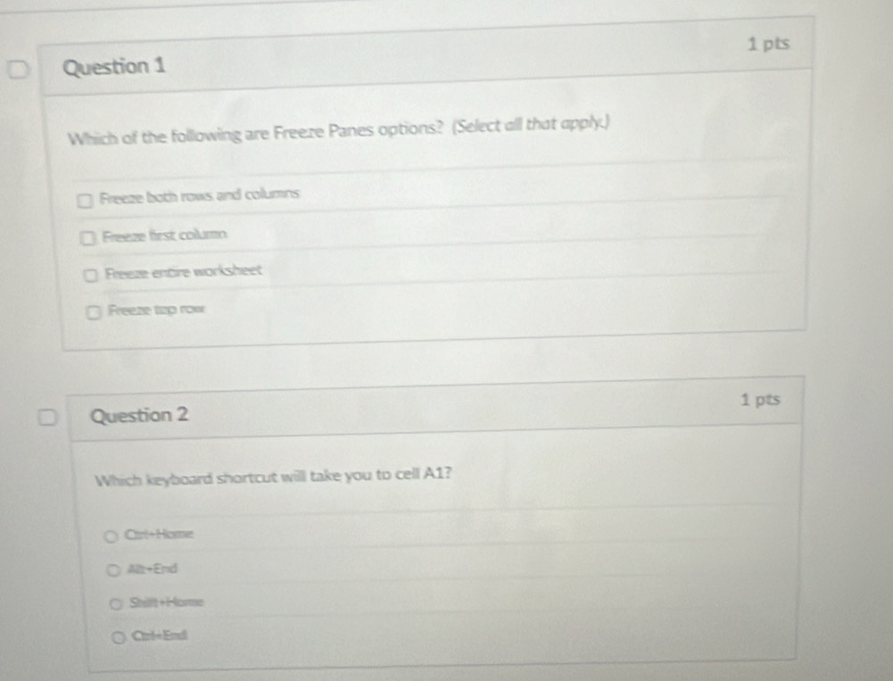 Which of the following are Freeze Panes options? (Select all that apply.)
Freeze both rows and columns
Freeze first column
Freeze entire worksheet
Freeze top row
1 pts
Question 2
Which keyboard shortcut will take you to cell A1?
Cart+Homer
Mit-End
Shilft +Horme
Carbé Endl