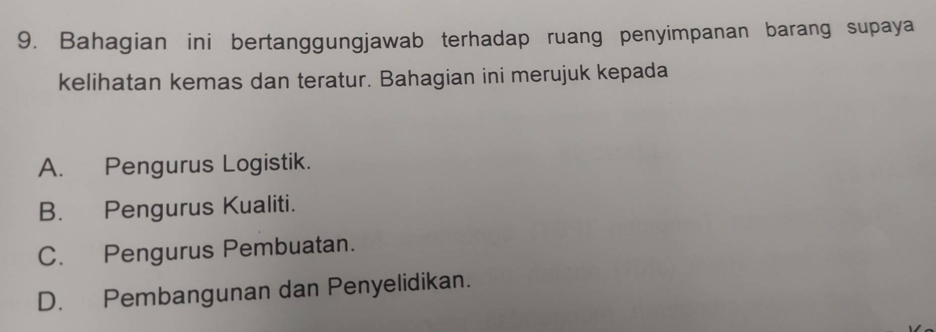 Bahagian ini bertanggungjawab terhadap ruang penyimpanan barang supaya
kelihatan kemas dan teratur. Bahagian ini merujuk kepada
A. Pengurus Logistik.
B. Pengurus Kualiti.
C. Pengurus Pembuatan.
D. Pembangunan dan Penyelidikan.