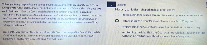 "It is emphatically the province and duty of the Judicial Department to say what the law is. Those 7 2 points
who apply the rule of particular cases must, of necessity, expound and interpret that rule. If two laws Marbury v. Madison shaped judicial practices by
conflict with each other, the Courts must decide on the o'peration of each. So , if a law be in
opposition to the Constitution, if both the law and the Constitution apply to a particular case, so that determining that cases can only be closed upon a unanimous vote
the Court must either decide that case conformably to the law, disregarding the Constitution, or
conformably to the law, disregarding the law, the Court must determine which of these conflicting establishing the Court's power to review acts of Congress
rules governs the case." empowering the Court to issue writs of mandamus as necessary
This is of the very essence of judicial duty. If, then, the Courts are to regard the Constitution, and the reinforcing the idea that the Court cannot void legislation in conflict
Constitution is superior to any ordinary act of the Legislature, the Constitution, and not such with the Constitution without approval from Congress
ordinary act , must govern the case to which they both apply.'