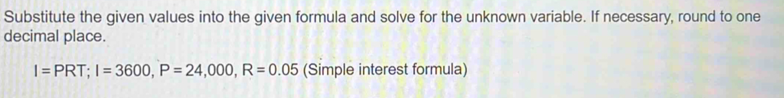 Substitute the given values into the given formula and solve for the unknown variable. If necessary, round to one 
decimal place.
I=PRT; I=3600, P=24,000, R=0.05 (Simple interest formula)