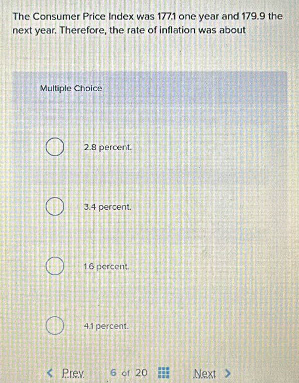 The Consumer Price Index was 1771 one year and 179.9 the
next year. Therefore, the rate of inflation was about
Multiple Choice
2.8 percent.
3.4 percent.
1.6 percent.
4.1 percent.
Prev 6 of 20 Next