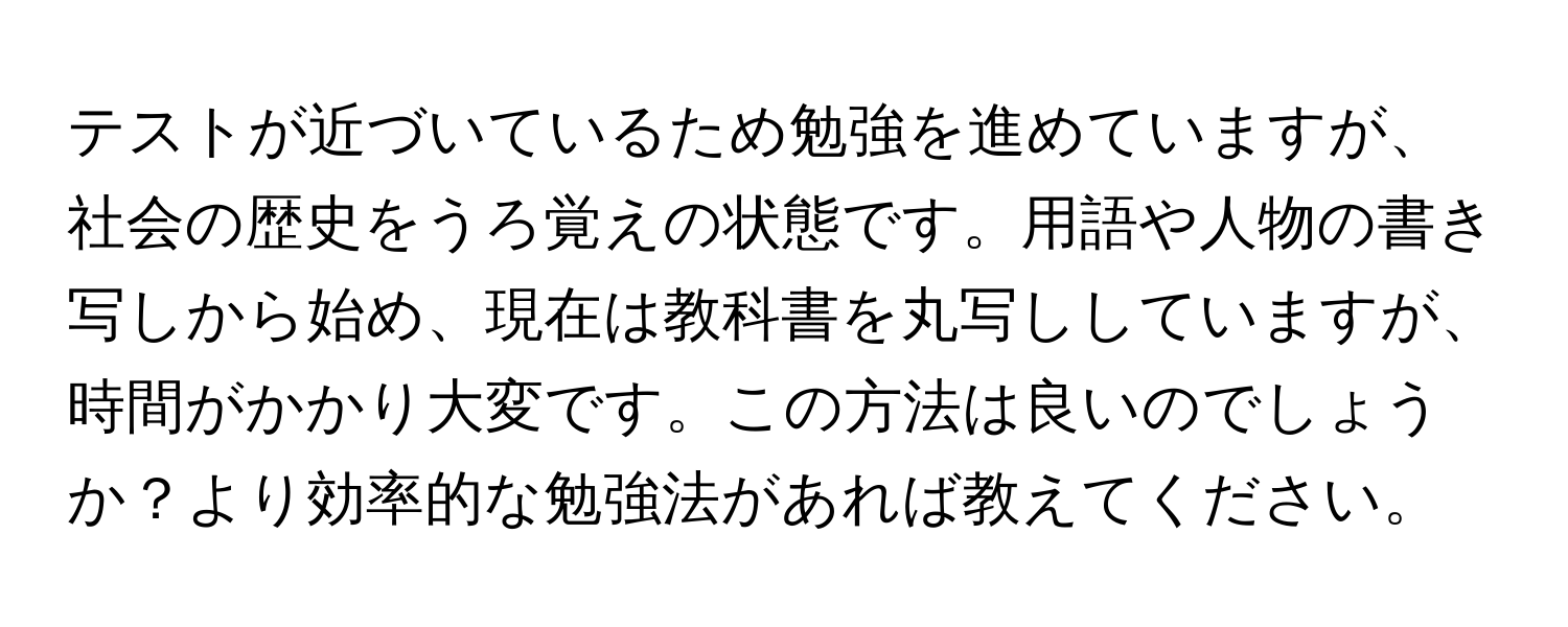 テストが近づいているため勉強を進めていますが、社会の歴史をうろ覚えの状態です。用語や人物の書き写しから始め、現在は教科書を丸写ししていますが、時間がかかり大変です。この方法は良いのでしょうか？より効率的な勉強法があれば教えてください。