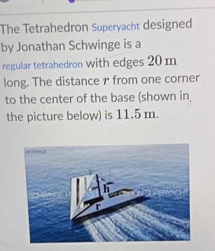 The Tetrahedron Superyacht designed 
by Jonathan Schwinge is a 
regular tetrahedron With edges 20 m
long. The distance r from one corner 
to the center of the base (shown in 
the picture below) is 11.5 m.