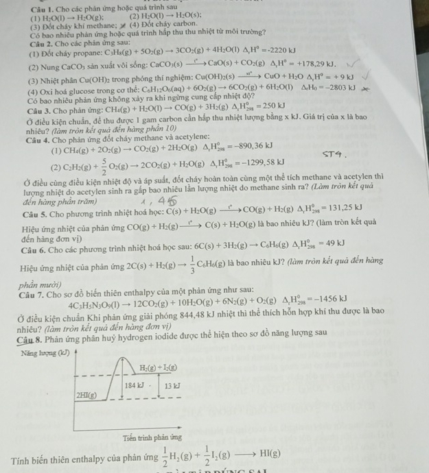 Cho các phản ứng hoặc quá trình sau
(1) H_2O(l)to H_2O(g); (2) H_2O(l)to H_2O(s);
(3) Đốt cháy khí methane;  (4) Đốt cháy carbon.
Có bao nhiều phản ứng hoặc quá trình hấp thu thu nhiệt từ môi trường?
Câu 2. Cho các phản ứng sau:
(1) Đốt cháy propane: C_3H_8(g)+5O_2(g)to 3CO_2(g)+4H_2O(l)△ _rH°=-2220kJ
(2) Nung CaCO_3 sản xuất vôi sống: CaCO_3(s)to CaO(sCaO(s)+CO_2(g)△ ,H^o=+178,29kJ.
(3) Nhiệt phân Cu(OH) 2 trong phóng thí nghiệm: Cu(OH)_2(s)to Cu^(+H_2)O△ ,H^0=+9kJ=+9kJ
(4) Oxi hoá glucose trong cơ thể: C_6H_12O_6(aq)+6O_2(g)to 6CO_2(g)+6H_2O(l)△ _rH_0=-2803kJ
Có bao nhiêu phản ứng không xảy ra khi ngừng cung cấp nhiệt độ?
Câu 3. Cho phản ứng: CH_4(g)+H_2O(l)to CO(g)+3H_2(g)△ _xH_(20)°=250kJ
Ở điều kiện chuẩn, đề thu được 1 gam carbon cần hấp thu nhiệt lượng bằng xkJ. Giá trị cia* la bao
nhiêu? (làm tròn kết quả đến hàng phần 10)
Cầâu 4. Cho phản ứng đốt cháy methane và acetylene:
(1) CH_4(g)+2O_2(g)to CO_2(g)+2H_2O(g)△ _1H_(298)^0=-890,36kJ
(2) C_2H_2(g)+ 5/2 O_2(g)to 2CO_2(g)+H_2O(g)△ _1H_(298)°=-1299,58kJ
Ở điều cùng điều kiện nhiệt độ và áp suất, đốt cháy hoàn toàn cùng một thể tích methane và acetylen thì
lượng nhiệt do acetylen sinh ra gấp bao nhiêu lần lượng nhiệt do methane sinh ra? (Làm tròn kết quả
đến hàng phần trăm)
Câu 5. Cho phương trình nhiệt hoá học: C(s)+H_2O(g)xrightarrow rCO(g)+H_2(g)△ _rH_(298)°=131,25kJ
Hiệu ứng nhiệt của phản ứng CO(g)+H_2(g)xrightarrow r^2C(s)+H_2O(g) là bao nhiêu kJ? (làm tròn kết quả
đến hàng đơn vị)
Câu 6. Cho các phương trình nhiệt hoá học sau: 6C(s)+3H_2(g)to C_6H_6(g)△ _1H_(298)^0=49kJ
Hiệu ứng nhiệt của phản ứ ng 2C(s)+H_2(g)to  1/3 C_6H_6(g) là bao nhiêu kJ? (làm tròn kết quả đến hàng
phần mười)
Câu 7. Cho sơ đồ biến thiên enthalpy của một phản ứng như sau:
Ở điều kiện chuẩn Khi phản ứng giải phóng 844,48 kJ nhiệt thì thể thích hỗn hợp khí thu được là bao 4C_3H_5N_3O_9(l)to 12CO_2(g)+10H_2O(g)+6N_2(g)+O_2(g)△ _rH_(298)^0=-1456kJ
nhiêu? (làm tròn kết quả đến hàng đơn vị)
Câu 8. Phản ứng phân huỷ hydrogen iodide được thể hiện theo sơ đồ năng lượng sau
Năng lưọng (kJ)
H_2(g)+I_2(g)
184 kJ 13 kJ
2HI(g)
Tiển trình phản ứng
Tính biến thiên enthalpy của phản ứng  1/2 H_2(g)+ 1/2 I_2(g)to HI(g)