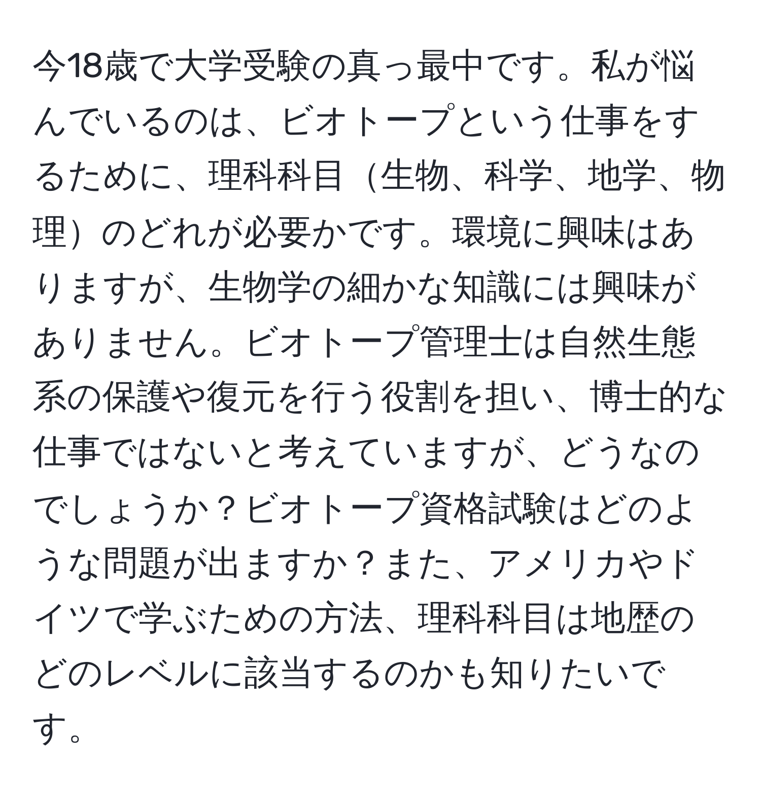 今18歳で大学受験の真っ最中です。私が悩んでいるのは、ビオトープという仕事をするために、理科科目生物、科学、地学、物理のどれが必要かです。環境に興味はありますが、生物学の細かな知識には興味がありません。ビオトープ管理士は自然生態系の保護や復元を行う役割を担い、博士的な仕事ではないと考えていますが、どうなのでしょうか？ビオトープ資格試験はどのような問題が出ますか？また、アメリカやドイツで学ぶための方法、理科科目は地歴のどのレベルに該当するのかも知りたいです。